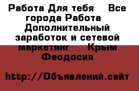 Работа Для тебя  - Все города Работа » Дополнительный заработок и сетевой маркетинг   . Крым,Феодосия